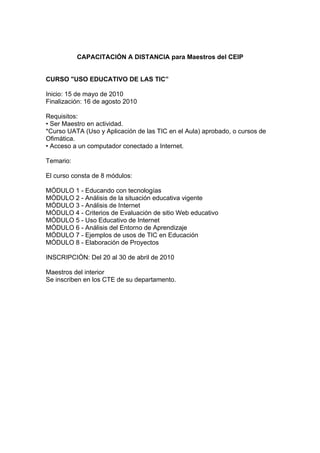 CAPACITACIÓN A DISTANCIA para Maestros del CEIP


CURSO "USO EDUCATIVO DE LAS TIC”

Inicio: 15 de mayo de 2010
Finalización: 16 de agosto 2010

Requisitos:
• Ser Maestro en actividad.
*Curso UATA (Uso y Aplicación de las TIC en el Aula) aprobado, o cursos de
Ofimática.
• Acceso a un computador conectado a Internet.

Temario:

El curso consta de 8 módulos:

MÓDULO 1 - Educando con tecnologías
MÓDULO 2 - Análisis de la situación educativa vigente
MÓDULO 3 - Análisis de Internet
MÓDULO 4 - Criterios de Evaluación de sitio Web educativo
MÓDULO 5 - Uso Educativo de Internet
MÓDULO 6 - Análisis del Entorno de Aprendizaje
MÓDULO 7 - Ejemplos de usos de TIC en Educación
MÓDULO 8 - Elaboración de Proyectos

INSCRIPCIÓN: Del 20 al 30 de abril de 2010

Maestros del interior
Se inscriben en los CTE de su departamento.
 