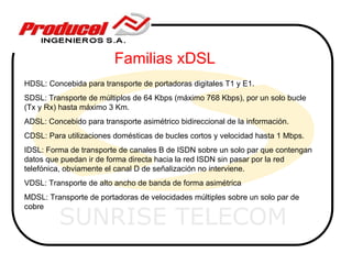 Familias xDSL
HDSL: Concebida para transporte de portadoras digitales T1 y E1.
SDSL: Transporte de múltiplos de 64 Kbps (máximo 768 Kbps), por un solo bucle
(Tx y Rx) hasta máximo 3 Km.
ADSL: Concebido para transporte asimétrico bidireccional de la información.
CDSL: Para utilizaciones domésticas de bucles cortos y velocidad hasta 1 Mbps.
IDSL: Forma de transporte de canales B de ISDN sobre un solo par que contengan
datos que puedan ir de forma directa hacia la red ISDN sin pasar por la red
telefónica, obviamente el canal D de señalización no interviene.
VDSL: Transporte de alto ancho de banda de forma asimétrica
MDSL: Transporte de portadoras de velocidades múltiples sobre un solo par de


         SUNRISE TELECOM
cobre
 