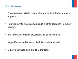 El embarazo
• El embarazo es vivido con sentimientos de soledad, culpa y
angustia.
• Habitualmente no es comunicado a otras personas (familia y
pareja).
• Existe una evaluación distorsionada de la realidad
• Negación del embarazo a nivel físico e intelectual
• El parto es vivido con miedo y angustia
 
