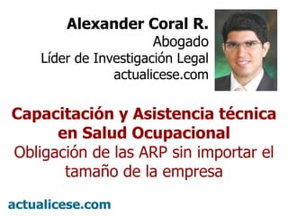 Alexander Coral R. Abogado Líder de Investigación Legal actualicese.com Capacitación y Asistencia técnica en Salud Ocupacional Obligación de las ARP sin importar el tamaño de la empresa 