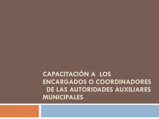 CAPACITACIÓN A  LOS ENCARGADOS O COORDINADORES  DE LAS AUTORIDADES AUXILIARES MUNICIPALES 