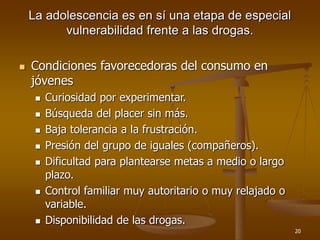 20
La adolescencia es en sí una etapa de especial
vulnerabilidad frente a las drogas.
 Condiciones favorecedoras del consumo en
jóvenes
 Curiosidad por experimentar.
 Búsqueda del placer sin más.
 Baja tolerancia a la frustración.
 Presión del grupo de iguales (compañeros).
 Dificultad para plantearse metas a medio o largo
plazo.
 Control familiar muy autoritario o muy relajado o
variable.
 Disponibilidad de las drogas.
 