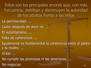 28
Estos son los principales errores que, con más
frecuencia, debilitan y disminuyen la autoridad
de los adultos frente a los niños
La permisividad. ...
Ceder después de decir no. ...
El autoritarismo. ...
Falta de coherencia. ...
Igualmente es fundamental la coherencia entre el padre
y la madre. ...
Gritar. ...
No cumplir las promesas ni las amenazas. ...
No negociar.
 