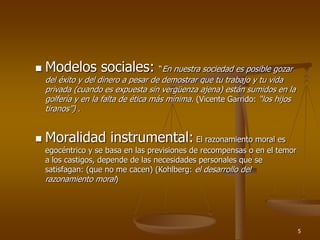 5
 Modelos sociales: “En nuestra sociedad es posible gozar
del éxito y del dinero a pesar de demostrar que tu trabajo y tu vida
privada (cuando es expuesta sin vergüenza ajena) están sumidos en la
golfería y en la falta de ética más mínima. (Vicente Garrido: “los hijos
tiranos”) .
 Moralidad instrumental: El razonamiento moral es
egocéntrico y se basa en las previsiones de recompensas o en el temor
a los castigos, depende de las necesidades personales que se
satisfagan: (que no me cacen) (Kohlberg: el desarrollo del
razonamiento moral)
 
