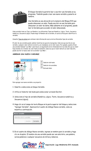 El bloque Variable le permite leer o escribir una Variable en su 
programa. También puede crear una nueva variable y ponerle un 
nombre. 
Una Variable es una ubicación en la memoria del Bloque EV3 que 
puede almacenar un valor. Puede escribir en una Variable para 
almacenar un valor de datos. Más adelante en el programa, puede 
leer la Variable para acceder al valor almacenado. 
Cada variable tiene un Tipo y un Nombre. Los diferentes Tipos son Numérico, Lógico, Texto, Secuencia 
numérica y Secuencia Lógica. Puede elegir el Nombre de la variable, el cual se utiliza para identificar la 
variable. 
Consulte Tipos de datos para obtener más información acerca de los diferentes tipos de variable. 
El valor de una variable puede cambiar mientras se ejecuta el programa. Cada vez que escriba en una 
variable, cualquier valor anterior se borra y se reemplaza con el valor nuevo. Por ejemplo, puede utilizar 
una variable llamada "Luz Máx." para hacer un seguimiento de la intensidad de la luz más alta que su robot 
haya medido en el Sensor de color hasta el momento. Cada vez que el robot detecte un valor más alto, 
puede escribir el nuevo valor en la variable "Luz Máx.". 
Capacitación: Lego Mindstorms EV3 Avanzada 
AGREGAR UNA NUEVA VARIABLE 
Selector del modo 
Selector de variables 
Entrada Valor 
Para agregar una nueva variable a su proyecto: 
1. Inserte o seleccione un bloque Variable. 
2. Utilice el Selector del modo para seleccionar un modo Escribir. 
3. Seleccione el tipo de variable (Numérico, Lógico, Texto, Secuencia numérica y 
Secuencia Lógica). 
4. Haga clic en el campo de texto Bloque en la parte superior del bloque y seleccione 
"Agregar Variable". Aparecerá el cuadro de diálogo Nueva variable, como se 
muestra a continuación. 
5. En el cuadro de diálogo Nueva variable, ingrese un nombre para la variable y haga 
clic en Aceptar. El nombre de una variable puede ser una sola letra, una palabra, 
varias palabras o cualquier secuencia de letras y números. 
 