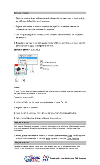 Capacitación: Lego Mindstorms EV3 Avanzada 
Consejos y trucos 
• Elegir un nombre de variable corto será más sencillo para ver todo el nombre de la 
variable cuando la utilice en el programa. 
• Elija un nombre que le ayude a recordar qué significa la variable y en qué se 
diferencia de las otras variables del programa. 
• Una vez que agregue una variable, podrá utilizarla en cualquiera de los programas 
del proyecto. 
6. Después de agregar la variable puede utilizar el bloque Variable en el modo Escribir 
para ingresar un Valor inicial para la variable. 
ESCRIBIR EN UNA VARIABLE 
Selector del modo 
Nombre de la variable 
Entrada 
Escribir 
El modo Escribir le permite elegir una variable que usted ya haya agregado al programa (consulte Agregar 
una nueva variable) y almacenar un valor en ella. 
Para escribir en una variable: 
1. Utilice el Selector del modo para seleccionar el modo Escribir. 
2. Elija el Tipo de la variable. 
3. Haga clic en el campo de texto Bloque para mostrar el menú desplegable. 
4. Seleccione el Nombre de la variable que desea utilizar. 
Consejos y trucos 
Debe elegir el Tipo de variable desde el Selector del modo antes de seleccionar el Nombre de la variable 
en el menú desplegable. El menú desplegable solo mostrará las variables que coincidan con el Tipo 
seleccionado. 
5. Ahora, puede almacenar un valor en la variable con la entrada Valor. Puede ingresar 
el valor directamente en la entrada Valor o puede utilizar un Cable de datos. 
Consejos y trucos 
Puede escribir en una variable tantas veces como lo desee, pero solo se mantendrá el último valor. 
Escribir en una variable borra el valor anterior de la variable y lo reemplaza por el nuevo valor. 
 