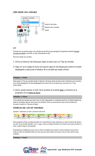 Capacitación: Lego Mindstorms EV3 Avanzada 
LEER DESDE UNA VARIABLE 
Selector del modo 
Nombre de la variable 
Salida 
Leer 
El modo Leer le permite elegir una variable que usted ya haya agregado al programa (consulte Agregar 
una nueva variable) y obtener un valor almacenado en ella. 
Para leer desde una variable: 
1. Utilice el Selector del modo para elegir el modo Leer y el Tipo de variable. 
2. Haga clic en el campo de texto en la parte superior del bloque para mostrar el menú 
desplegable y seleccione el Nombre de la variable que desee utilizar. 
Consejos y trucos 
Debe elegir el Tipo de variable desde el Selector del modo antes de seleccionar el Nombre de la variable 
en el menú desplegable. El menú desplegable solo mostrará las variables que coincidan con el Tipo 
seleccionado. 
3. Ahora, puede obtener el valor de la variable en la salida Valor y utilizarlo en el 
programa con un Cable de datos. 
Consejos y trucos 
Si lee desde una variable que nunca tuvo un valor almacenado, el resultado será 0 en variables Numéricas, 
Falso en variables Lógicas, texto vacío en variables Texto y una secuencia vacía en las variables de 
Secuencia numérica o Secuencia lógica. 
EJEMPLOS DEL USO DE VARIABLES 
Ejemplo 1: Almacenar un valor y utilizarlo más tarde 
Este programa utiliza un bloque Variable en el modo Escribir para almacenar un valor de datos del Sensor 
de color en la variable llamada "Luz" y, luego, utiliza un bloque Variable en el modo lectura para obtener el 
valor y usarlo luego en el programa. 
El programa se diseñó para hacer que el robot se impulse hacia afuera y atrás. Cuando se dirija hacia 
atrás, el robot se detendrá sobre un color que sea como mínimo tan oscuro como el color sobre el que 
comenzó. 
Consejos y trucos 
 