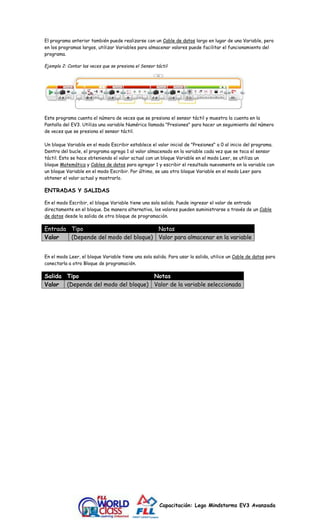 El programa anterior también puede realizarse con un Cable de datos largo en lugar de una Variable, pero 
en los programas largos, utilizar Variables para almacenar valores puede facilitar el funcionamiento del 
programa. 
Ejemplo 2: Contar las veces que se presiona el Sensor táctil 
Este programa cuenta el número de veces que se presiona el sensor táctil y muestra la cuenta en la 
Pantalla del EV3. Utiliza una variable Numérica llamada "Presiones" para hacer un seguimiento del número 
de veces que se presiona el sensor táctil. 
Un bloque Variable en el modo Escribir establece el valor inicial de "Presiones" a 0 al inicio del programa. 
Dentro del bucle, el programa agrega 1 al valor almacenado en la variable cada vez que se toca el sensor 
táctil. Esto se hace obteniendo el valor actual con un bloque Variable en el modo Leer, se utiliza un 
bloque Matemática y Cables de datos para agregar 1 y escribir el resultado nuevamente en la variable con 
un bloque Variable en el modo Escribir. Por último, se usa otro bloque Variable en el modo Leer para 
obtener el valor actual y mostrarlo. 
Capacitación: Lego Mindstorms EV3 Avanzada 
ENTRADAS Y SALIDAS 
En el modo Escribir, el bloque Variable tiene una sola salida. Puede ingresar el valor de entrada 
directamente en el bloque. De manera alternativa, los valores pueden suministrarse a través de un Cable 
de datos desde la salida de otro bloque de programación. 
Entrada Tipo Notas 
Valor (Depende del modo del bloque) Valor para almacenar en la variable 
En el modo Leer, el bloque Variable tiene una sola salida. Para usar la salida, utilice un Cable de datos para 
conectarla a otro Bloque de programación. 
Salida Tipo Notas 
Valor (Depende del modo del bloque) Valor de la variable seleccionada 
 