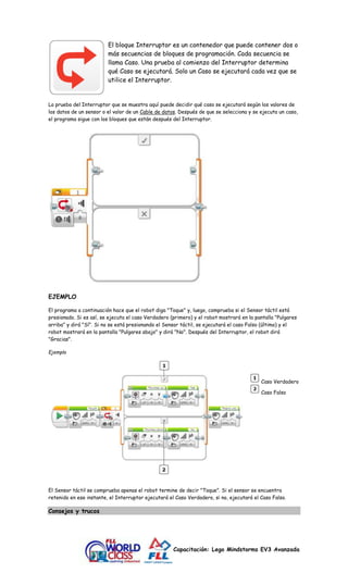 El bloque Interruptor es un contenedor que puede contener dos o 
más secuencias de bloques de programación. Cada secuencia se 
llama Caso. Una prueba al comienzo del Interruptor determina 
qué Caso se ejecutará. Solo un Caso se ejecutará cada vez que se 
utilice el Interruptor. 
La prueba del Interruptor que se muestra aquí puede decidir qué caso se ejecutará según los valores de 
los datos de un sensor o el valor de un Cable de datos. Después de que se selecciona y se ejecuta un caso, 
el programa sigue con los bloques que están después del Interruptor. 
Capacitación: Lego Mindstorms EV3 Avanzada 
EJEMPLO 
El programa a continuación hace que el robot diga "Toque" y, luego, comprueba si el Sensor táctil está 
presionado. Si es así, se ejecuta el caso Verdadero (primero) y el robot mostrará en la pantalla "Pulgares 
arriba" y dirá "Sí". Si no se está presionando el Sensor táctil, se ejecutará el caso Falso (último) y el 
robot mostrará en la pantalla "Pulgares abajo" y dirá "No". Después del Interruptor, el robot dirá 
"Gracias". 
Ejemplo 
Caso Verdadero 
Caso Falso 
El Sensor táctil se comprueba apenas el robot termine de decir "Toque". Si el sensor se encuentra 
retenido en ese instante, el Interruptor ejecutará el Caso Verdadero, si no, ejecutará el Caso Falso. 
Consejos y trucos 
 