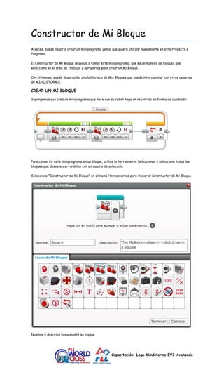 Constructor de Mi Bloque 
A veces, puede llegar a crear un miniprograma genial que quiera utilizar nuevamente en otro Proyecto o 
Programa. 
El Constructor de Mi Bloque le ayuda a tomar este miniprograma, que es un número de bloques que 
selecciona en el área de trabajo, y agruparlos para crear un Mi Bloque. 
Con el tiempo, puede desarrollar una biblioteca de Mis Bloques que pueda intercambiar con otros usuarios 
de MINDSTORMS. 
Capacitación: Lego Mindstorms EV3 Avanzada 
CREAR UN MÍ BLOQUE 
Supongamos que creó un miniprograma que hace que su robot haga un recorrido en forma de cuadrado: 
Para convertir este miniprograma en un bloque, utilice la herramienta Seleccionar y seleccione todos los 
bloques que desee encerrándolos con un cuadro de selección. 
Seleccione "Constructor de Mi Bloque" en el menú Herramientas para iniciar el Constructor de Mi Bloque. 
Nombre y describa brevemente su bloque. 
 