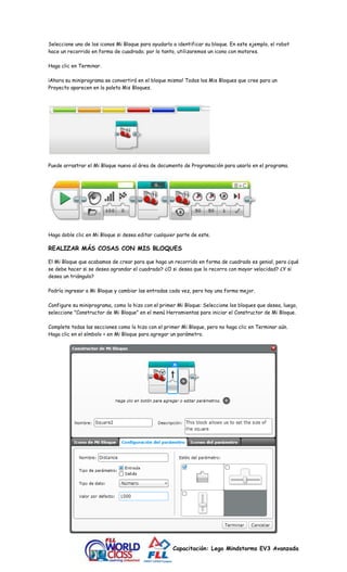 Seleccione uno de los iconos Mi Bloque para ayudarlo a identificar su bloque. En este ejemplo, el robot 
hace un recorrido en forma de cuadrado; por lo tanto, utilizaremos un icono con motores. 
Capacitación: Lego Mindstorms EV3 Avanzada 
Haga clic en Terminar. 
¡Ahora su miniprograma se convertirá en el bloque mismo! Todos los Mis Bloques que cree para un 
Proyecto aparecen en la paleta Mis Bloques. 
Puede arrastrar el Mi Bloque nuevo al área de documento de Programación para usarlo en el programa. 
Haga doble clic en Mi Bloque si desea editar cualquier parte de este. 
REALIZAR MÁS COSAS CON MIS BLOQUES 
El Mi Bloque que acabamos de crear para que haga un recorrido en forma de cuadrado es genial, pero ¿qué 
se debe hacer si se desea agrandar el cuadrado? ¿O si desea que lo recorra con mayor velocidad? ¿Y si 
desea un triángulo? 
Podría ingresar a Mi Bloque y cambiar las entradas cada vez, pero hay una forma mejor. 
Configure su miniprograma, como lo hizo con el primer Mi Bloque: Seleccione los bloques que desea, luego, 
seleccione "Constructor de Mi Bloque" en el menú Herramientas para iniciar el Constructor de Mi Bloque. 
Complete todas las secciones como lo hizo con el primer Mi Bloque, pero no haga clic en Terminar aún. 
Haga clic en el símbolo + en Mi Bloque para agregar un parámetro. 
 