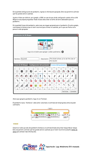 En la pestaña Configuración del parámetro, ingrese la información apropiada. Esto nos permitirá controlar 
qué tan grande será el cuadrado. 
Ajuste el Valor por defecto, por ejemplo, a 1000, en caso de que olvide configurarlo cuando utilice el Mi 
Bloque en sus propios programas. Puede incluso seleccionar un estilo de barra deslizadora para su 
parámetro. 
En la pestaña Iconos del parámetro, seleccione una imagen apropiada para el parámetro. En este ejemplo, 
controlamos la distancia que el robot recorrerá para formar el cuadrado, por lo que una flecha recta 
parece lo más apropiado. 
Ahora que agregó su parámetro, haga clic en Terminar. 
El parámetro nuevo, "Distancia", debe estar conectado a la entrada del miniprograma antes de poder 
controlarlo. 
Conecte el cable que sale del parámetro Distancia a la entrada Grados del primer bloque Mover tanque. 
Esto nos permite controlar qué tan grande será el cuadrado que el robot recorrerá (consulte Cables de 
datos para obtener más información). 
Capacitación: Lego Mindstorms EV3 Avanzada 
 