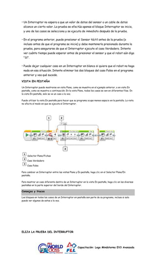 • Un Interruptor no espera a que un valor de datos del sensor o un cable de datos 
alcance un cierto valor. La prueba se efectúa apenas el bloque Interruptor se inicia, 
y uno de los casos se selecciona y se ejecuta de inmediato después de la prueba. 
• En el programa anterior, puede presionar el Sensor táctil antes de la prueba (o 
incluso antes de que el programa se inicie) y debe mantenerlo presionado durante la 
prueba, para asegurarse de que el Interruptor ejecute el caso Verdadero. Intente 
ver cuánto tiempo puede esperar antes de presionar el sensor y que el robot aún diga 
"Sí". 
• Puede dejar cualquier caso en un Interruptor en blanco si quiere que el robot no haga 
nada en esa situación. Intente eliminar los dos bloques del caso Falso en el programa 
anterior y vea qué sucede. 
Capacitación: Lego Mindstorms EV3 Avanzada 
VISTA EN PESTAÑA 
Un Interruptor puede mostrarse en vista Plana, como se muestra en el ejemplo anterior, o en vista En 
pestaña, como se muestra a continuación. En la vista Plana, todos los casos se ven en diferentes filas. En 
la vista En pestaña, solo se ve un caso a la vez. 
Puede utilizar la vista En pestaña para hacer que su programa ocupe menos espacio en la pantalla. La vista 
no afecta el modo en que se ejecuta el Interruptor. 
Selector Plano/Fichas 
Caso Verdadero 
Caso Falso 
Para cambiar un Interruptor entre las vistas Plana y En pestaña, haga clic en el Selector Plana/En 
pestaña. 
Para mostrar un caso diferente dentro de un Interruptor en la vista En pestaña, haga clic en las diversas 
pestañas en la parte superior del borde del Interruptor. 
Consejos y trucos 
Los bloques en todos los casos de un Interruptor en pestaña son parte de su programa, incluso si solo 
puede ver algunos de estos a la vez. 
ELIJA LA PRUEBA DEL INTERRUPTOR 
 