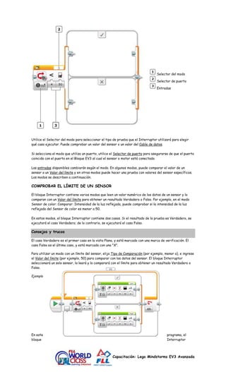 Selector del modo 
Selector de puerto 
Entradas 
Utilice el Selector del modo para seleccionar el tipo de prueba que el Interruptor utilizará para elegir 
qué caso ejecutar. Puede comprobar un valor del sensor o un valor del Cable de datos. 
Si selecciona el modo que utiliza un puerto, utilice el Selector de puerto para asegurarse de que el puerto 
coincida con el puerto en el Bloque EV3 al cual el sensor o motor está conectado. 
Las entradas disponibles cambiarán según el modo. En algunos modos, puede comparar el valor de un 
sensor a un Valor del límite y en otros modos puede hacer una prueba con valores del sensor específicos. 
Los modos se describen a continuación. 
Capacitación: Lego Mindstorms EV3 Avanzada 
COMPROBAR EL LÍMITE DE UN SENSOR 
El bloque Interruptor contiene varios modos que leen un valor numérico de los datos de un sensor y lo 
comparan con un Valor del límite para obtener un resultado Verdadero o Falso. Por ejemplo, en el modo 
Sensor de color: Comparar: Intensidad de la luz reflejada, puede comprobar si la intensidad de la luz 
reflejada del Sensor de color es menor a 50. 
En estos modos, el bloque Interruptor contiene dos casos. Si el resultado de la prueba es Verdadero, se 
ejecutará el caso Verdadero; de lo contrario, se ejecutará el caso Falso. 
Consejos y trucos 
El caso Verdadero es el primer caso en la vista Plana, y está marcado con una marca de verificación. El 
caso Falso es el último caso, y está marcado con una "X". 
Para utilizar un modo con un límite del sensor, elija Tipo de Comparación (por ejemplo, menor a), e ingrese 
el Valor del límite (por ejemplo, 50) para comparar con los datos del sensor. El bloque Interruptor 
seleccionará un solo sensor, lo leerá y lo comparará con el límite para obtener un resultado Verdadero o 
Falso. 
Ejemplo 
En este programa, el 
bloque Interruptor 
 