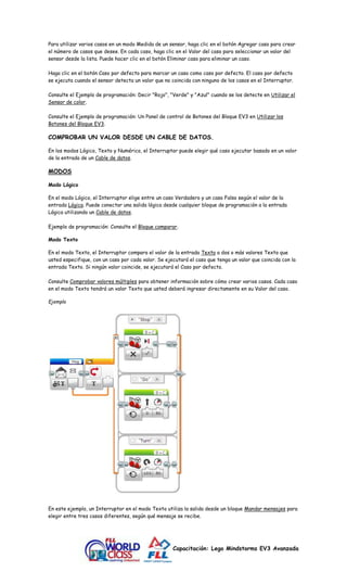 Para utilizar varios casos en un modo Medida de un sensor, haga clic en el botón Agregar caso para crear 
el número de casos que desee. En cada caso, haga clic en el Valor del caso para seleccionar un valor del 
sensor desde la lista. Puede hacer clic en el botón Eliminar caso para eliminar un caso. 
Haga clic en el botón Caso por defecto para marcar un caso como caso por defecto. El caso por defecto 
se ejecuta cuando el sensor detecta un valor que no coincida con ninguno de los casos en el Interruptor. 
Consulte el Ejemplo de programación: Decir "Rojo", "Verde" y "Azul" cuando se los detecte en Utilizar el 
Sensor de color. 
Consulte el Ejemplo de programación: Un Panel de control de Botones del Bloque EV3 en Utilizar los 
Botones del Bloque EV3. 
COMPROBAR UN VALOR DESDE UN CABLE DE DATOS. 
En los modos Lógico, Texto y Numérico, el Interruptor puede elegir qué caso ejecutar basado en un valor 
de la entrada de un Cable de datos. 
Capacitación: Lego Mindstorms EV3 Avanzada 
MODOS 
Modo Lógico 
En el modo Lógico, el Interruptor elige entre un caso Verdadero y un caso Falso según el valor de la 
entrada Lógica. Puede conectar una salida lógica desde cualquier bloque de programación a la entrada 
Lógica utilizando un Cable de datos. 
Ejemplo de programación: Consulte el Bloque comparar. 
Modo Texto 
En el modo Texto, el Interruptor compara el valor de la entrada Texto a dos o más valores Texto que 
usted especifique, con un caso por cada valor. Se ejecutará el caso que tenga un valor que coincida con la 
entrada Texto. Si ningún valor coincide, se ejecutará el Caso por defecto. 
Consulte Comprobar valores múltiples para obtener información sobre cómo crear varios casos. Cada caso 
en el modo Texto tendrá un valor Texto que usted deberá ingresar directamente en su Valor del caso. 
Ejemplo 
En este ejemplo, un Interruptor en el modo Texto utiliza la salida desde un bloque Mandar mensajes para 
elegir entre tres casos diferentes, según qué mensaje se recibe. 
 