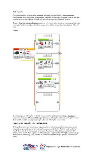 Capacitación: Lego Mindstorms EV3 Avanzada 
Modo Numérico 
En el modo Numérico, el Interruptor compara el valor de la entrada Número a dos o más valores 
Numéricos que usted especifique, con un caso por cada valor. Se ejecutará el caso que tenga un valor que 
coincida con la entrada Número. Si ningún valor coincide, se ejecutará el Caso por defecto. 
Consulte Comprobar valores múltiples para obtener información sobre cómo crear varios casos. Cada caso 
en el modo Numérico tendrá un valor Numérico que usted deberá ingresar directamente en su Valor del 
caso. 
Ejemplo 
En este ejemplo, un Interruptor en el modo Numérico utiliza la salida desde un bloque Variable para 
elegir entre tres casos diferentes. El Caso por defecto del Interruptor está vacío, por lo que si el valor 
de la variable "Acción" es cualquiera excepto 1, 2 o 3; el Interruptor no hará nada. 
CAMBIAR EL TAMAÑO DEL INTERRUPTOR 
El bloque Interruptor, por lo general, se expande de forma automática para hacerle espacio a nuevos 
bloques de programación que usted arrastra a los casos que están dentro. También puede cambiar el 
tamaño de un caso de forma manual, si es necesario. Para cambiar el tamaño de un caso dentro del 
Interruptor en la vista Plana, haga clic en el borde derecho o izquierdo del Interruptor junto al caso que 
desea cambiar de tamaño y, luego, arrastre los controladores de tamaño que aparecen alrededor de la 
salida. 
 