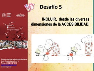 Dirección General de Educación Inclusiva
Avda. Eusebio Ayala Km 4 ½
Telefax: (595 21) 527181/2
dgeinclusiva@gmail.com
www.mec.gov.py
Desafío 5
INCLUIR, desde las diversas
dimensiones de la ACCESIBILIDAD.
 