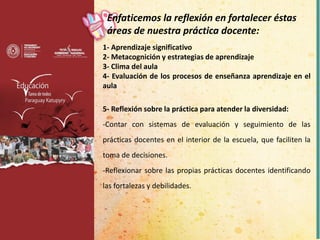 1- Aprendizaje significativo
2- Metacognición y estrategias de aprendizaje
3- Clima del aula
4- Evaluación de los procesos de enseñanza aprendizaje en el
aula
5- Reflexión sobre la práctica para atender la diversidad:
-Contar con sistemas de evaluación y seguimiento de las
prácticas docentes en el interior de la escuela, que faciliten la
toma de decisiones.
-Reflexionar sobre las propias prácticas docentes identificando
las fortalezas y debilidades.
Enfaticemos la reflexión en fortalecer éstas
áreas de nuestra práctica docente:
 