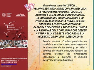 Dirección General de Educación Inclusiva
Avda. Eusebio Ayala Km 4 ½
Telefax: (595 21) 527181/2
dgeinclusiva@gmail.com
www.mec.gov.py
Entendemos como INCLUSIÓN…
«EL PROCESO MEDIANTE EL CUAL UNA ESCUELA
SE PROPONE RESPONDER A TODOS LOS
ALUMNOS Y LAS ALUMNAS COMO PERSONAS,
RECONSIDERANDO SU ORGANIZACIÓN Y SU
PROPUESTA CURRICULAR. A TRAVÉS DE ESTE
PROCESO LA ESCUELA CONSTRUYE SU
CAPACIDAD DE ACEPTAR A TODOS LOS ALUMNOS
Y LAS ALUMNAS DE LA COMUNIDAD QUE DESEEN
ASISTIR A ELLA Y DE ESTE MODO REDUCE LA
NECESIDAD DE EXCLUIR”. (UNESCO, 2010)
Ramón Indalecio Cardozo planteaba un
modelo educativo basado en el respeto a
la diversidad de los niños y las niña y
además destacaba la responsabilidad del
docente atender las necesidades
individuales y procurar el máximo
desarrollo de sus educandos.
 
