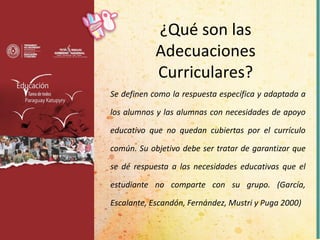 Se definen como la respuesta específica y adaptada a
los alumnos y las alumnas con necesidades de apoyo
educativo que no quedan cubiertas por el currículo
común. Su objetivo debe ser tratar de garantizar que
se dé respuesta a las necesidades educativas que el
estudiante no comparte con su grupo. (García,
Escalante, Escandón, Fernández, Mustri y Puga 2000)
¿Qué son las
Adecuaciones
Curriculares?
 