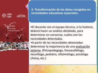 2- Transformación de los datos recogidos en
necesidades educativas especiales.
•El docente con el equipo técnico, si lo hubiere,
deberá hacer un análisis detallado, para
determinar en consenso, cuáles son las
necesidades detectadas.
•A partir de las necesidades detectadas
determinar la importancia de una evaluación
externa. (Psicopedagogo, fonoaudiólogo,
neurólogo, pediatra, oftalmólogo, psicólogo
clínico, etc.)
 