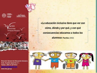 Dirección General de Educación Inclusiva
Avda. Eusebio Ayala Km 4 ½
Telefax: (595 21) 527181/2
dgeinclusiva@gmail.com
www.mec.gov.py
«La educación inclusiva tiene que ver con
cómo, dónde y por qué, y con qué
consecuencias educamos a todos los
alumnos» Parrillas (2002)
 