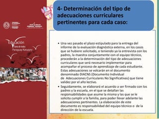 • Una vez pasado el plazo estipulado para la entrega del
informe de la evaluación diagnóstica externa, en los casos
que se hubiere solicitado, o teniendo ya la entrevista con los
padres, la maestra conjuntamente con el equipo técnico,
procederán a la determinación del tipo de adecuaciones
curriculares que será necesario implementar para
acompañar el proceso de aprendizaje de cada estudiante.
Estas adecuaciones se volcarán en el documento
denominado DIACNS (Documento Individual
de Adecuaciones Curriculares No Significativas) que tiene
validez por el año lectivo.
• Seguidamente, se elaborará el acuerdo a ser firmado con los
padres y la escuela, en el que se detallan las
responsabilidades que asume la misma y las que se le
solicita cumplir a la familia, para poder llevar adelante las
adecuaciones pertinentes. La elaboración de este
documento es responsabilidad del equipo técnico o de la
dirección de la escuela.
4- Determinación del tipo de
adecuaciones curriculares
pertinentes para cada caso:
 