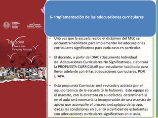 6- Implementación de las adecuaciones curriculares
• Una vez que la escuela recibe el dictamen del MEC se
encuentra habilitada para implementar las adecuaciones
curriculares significativas para cada caso en particular.
• El docente, a partir del DIAC (Documento Individual
de Adecuaciones Curriculares No Significativas), elaborará
la PROPUESTA CURRICULAR por estudiante habilitado para
llevar adelante con él las adecuaciones curriculares, POR
ETAPA.
• Esta propuesta Curricular será revisada y avalada por el
equipo técnico de la escuela (si lo hubiere). Este equipo (o
el maestro, con la directora en su defecto) determinará si
en el aula será necesaria la incorporación de una maestra de
apoyo que acompañe el proceso pedagógico del grupo,
dadas las condiciones en cuanto a cantidad de estudiantes
con adecuaciones curriculares significativas en el aula.
 