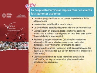 La Propuesta Curricular implica tener en cuenta
los siguientes aspectos:
• Las áreas programáticas en las que se implementarán las
adecuaciones
• Los objetivos establecidos para la etapa
• Las actividades establecidas para cada uno de los objetivos
• La disposición en el grupo. (esto se refiere a cómo la
maestra va a trabajar con el grupo en cada área para poder
llevar adelante la adecuación)
• Recursos y apoyos materiales (esto implica materiales
adecuados: fichas, materiales concretos, materiales
didácticos, etc.) y humanos (profesora de apoyo)
• Valoración de proceso (supone el análisis cualitativo de los
logros y las necesidades que se van dando en el proceso de
cada etapa)
• La evaluación de fin de etapa (donde se detallan: la
calificación, los logros alcanzados y las necesidades
pendientes de cada área)
 