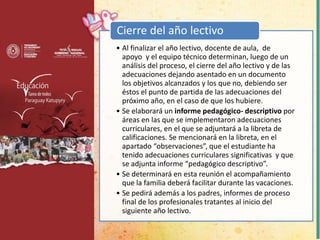 • Al finalizar el año lectivo, docente de aula, de
apoyo y el equipo técnico determinan, luego de un
análisis del proceso, el cierre del año lectivo y de las
adecuaciones dejando asentado en un documento
los objetivos alcanzados y los que no, debiendo ser
éstos el punto de partida de las adecuaciones del
próximo año, en el caso de que los hubiere.
• Se elaborará un informe pedagógico- descriptivo por
áreas en las que se implementaron adecuaciones
curriculares, en el que se adjuntará a la libreta de
calificaciones. Se mencionará en la libreta, en el
apartado “observaciones”, que el estudiante ha
tenido adecuaciones curriculares significativas y que
se adjunta informe “pedagógico descriptivo”.
• Se determinará en esta reunión el acompañamiento
que la familia deberá facilitar durante las vacaciones.
• Se pedirá además a los padres, informes de proceso
final de los profesionales tratantes al inicio del
siguiente año lectivo.
Cierre del año lectivo
 