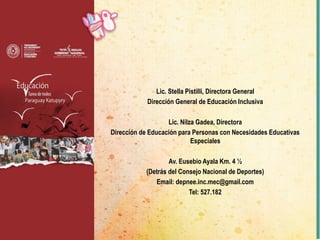 Lic. Stella Pistilli, Directora General
Dirección General de Educación Inclusiva
Lic. Nilza Gadea, Directora
Dirección de Educación para Personas con Necesidades Educativas
Especiales
Av. Eusebio Ayala Km. 4 ½
(Detrás del Consejo Nacional de Deportes)
Email: depnee.inc.mec@gmail.com
Tel: 527.182
 