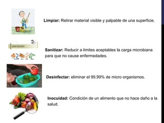Sanitizar: Reducir a limites aceptables la carga microbiana
para que no cause enfermedades.
Desinfectar: eliminar el 99.99% de micro organismos.
Limpiar: Retirar material visible y palpable de una superficie.
Inocuidad: Condición de un alimento que no hace daño a la
salud.
 