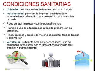  Ubicación: zonas exentas de fuentes de contaminación
 Instalaciones: permitan la limpieza, desinfección y
mantenimiento adecuado, para prevenir la contaminación
cruzada:
 Pisos de fácil limpieza y sumideros suficientes
 Prohibido uso de alfombras en áreas de preparación de
alimentos
 Pisos, paredes y techos de material resistente, fácil de limpiar
y desinfectar
 Ventilación: suficiente para evitar condesados, uso de
campanas extractoras, con rejillas anticorrosivas de fácil
limpieza y mantenimiento.
CONDICIONES SANITARIAS
 
