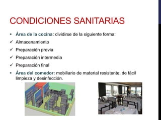  Área de la cocina: dividirse de la siguiente forma:
 Almacenamiento
 Preparación previa
 Preparación intermedia
 Preparación final
 Área del comedor: mobiliario de material resistente, de fácil
limpieza y desinfección.
CONDICIONES SANITARIAS
 