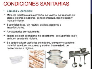  Equipos y utensilios:
 Material resistente a la corrosión, no tóxicos, no traspaso de
olores, colores o sabores, de fácil limpieza, desinfección y
mantenimiento.
 Superficies lisas, sin roturas, astillas, agujeros o
imperfecciones.
 Almacenados correctamente.
 Tablas de picar de material no absorbente, de superficie lisa y
en buen estado de higiene.
 Se puede utilizar utensilios de madera, siempre y cuando el
material sea duro, no poroso y esté en buen estado de
conservación e higiene.
CONDICIONES SANITARIAS
 