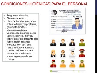 • Programas de salud
• Chequeo médico
• Libre de heridas infectadas,
enfermedades respiratorias,
gastrointestinales,
infectocontagiosas
• Si presenta síntomas como
vómito, ictericia, diarrea,
fiebre, dolor de garganta con
fiebre, lesión cutánea
infectada con pus, una
herida infectada abierta o
con secreción ubicada en
las manos, muñecas o
zonas expuestas de los
brazos
CONDICIONES HIGIÉNICAS PARA EL PERSONAL
 