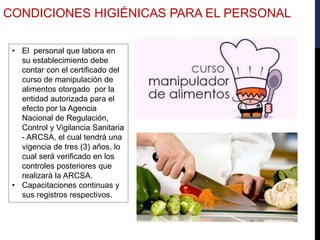 • El personal que labora en
su establecimiento debe
contar con el certificado del
curso de manipulación de
alimentos otorgado por la
entidad autorizada para el
efecto por la Agencia
Nacional de Regulación,
Control y Vigilancia Sanitaria
- ARCSA, el cual tendrá una
vigencia de tres (3) años, lo
cual será verificado en los
controles posteriores que
realizará la ARCSA.
• Capacitaciones continuas y
sus registros respectivos.
CONDICIONES HIGIÉNICAS PARA EL PERSONAL
 