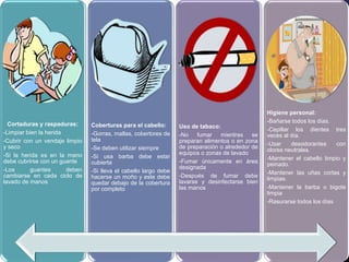 Cortaduras y raspaduras:
-Limpiar bien la herida
-Cubrir con un vendaje limpio
y seco
-Si la herida es en la mano
debe cubrirse con un guante
-Los guantes deben
cambiarse en cada ciclo de
lavado de manos
Coberturas para el cabello:
-Gorras, mallas, cobertores de
tela
-Se deben utilizar siempre
-Si usa barba debe estar
cubierta
-Si lleva el cabello largo debe
hacerse un moño y este debe
quedar debajo de la cobertura
por completo
Uso de tabaco:
-No fumar mientras se
preparan alimentos o en zona
de preparación o alrededor de
equipos o zonas de lavado
-Fumar únicamente en área
designada
-Después de fumar debe
lavarse y desinfectarse bien
las manos
Higiene personal:
-Bañarse todos los días.
-Cepillar los dientes tres
veces al día.
-Usar desodorantes con
olores neutrales.
-Mantener el cabello limpio y
peinado.
-Mantener las uñas cortas y
limpias.
-Mantener la barba o bigote
limpia
-Rasurarse todos los días
 