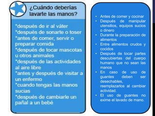 • Antes de comer y cocinar
• Después de manipular
utensilios, equipos sucios
o dinero
• Durante la preparación de
alimentos
• Entre alimentos crudos y
cocidos
• Después de tocar partes
descubiertas del cuerpo
humano que no sean las
manos
• En caso de uso de
guantes deben ser
desechables,
reemplazarlos al cambiar
actividad.
• El uso de guantes no
exime el lavado de mano.
 