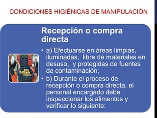 CONDICIONES HIGIÉNICAS DE MANIPULACIÓN
Recepción o compra
directa
• a) Efectuarse en áreas limpias,
iluminadas, libre de materiales en
desuso, y protegidas de fuentes
de contaminación;
• b) Durante el proceso de
recepción o compra directa, el
personal encargado debe
inspeccionar los alimentos y
verificar lo siguiente:
 
