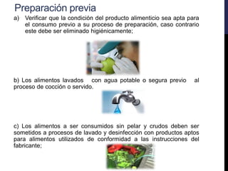 Preparación previa
a) Verificar que la condición del producto alimenticio sea apta para
el consumo previo a su proceso de preparación, caso contrario
este debe ser eliminado higiénicamente;
b) Los alimentos lavados con agua potable o segura previo al
proceso de cocción o servido.
c) Los alimentos a ser consumidos sin pelar y crudos deben ser
sometidos a procesos de lavado y desinfección con productos aptos
para alimentos utilizados de conformidad a las instrucciones del
fabricante;
 