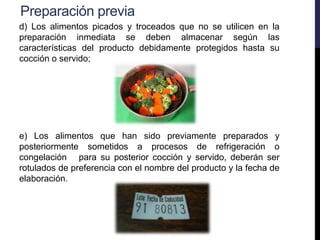 Preparación previa
d) Los alimentos picados y troceados que no se utilicen en la
preparación inmediata se deben almacenar según las
características del producto debidamente protegidos hasta su
cocción o servido;
e) Los alimentos que han sido previamente preparados y
posteriormente sometidos a procesos de refrigeración o
congelación para su posterior cocción y servido, deberán ser
rotulados de preferencia con el nombre del producto y la fecha de
elaboración.
 