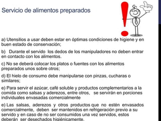 Servicio de alimentos preparados
a) Utensilios a usar deben estar en óptimas condiciones de higiene y en
buen estado de conservación;
b) Durante el servido los dedos de los manipuladores no deben entrar
en contacto con los alimentos.
c) No se deberá colocar los platos o fuentes con los alimentos
preparados unos sobre otros;
d) El hielo de consumo debe manipularse con pinzas, cucharas o
similares;
e) Para servir el azúcar, café soluble y productos complementarios a la
comida como salsas y aderezos, entre otros, se servirán en porciones
individuales envasadas comercialmente
e) Las salsas, aderezos y otros productos que no estén envasados
comercialmente, deben ser mantenidos en refrigeración previo a su
servido y en caso de no ser consumidos una vez servidos, estos
deberán ser desechados higiénicamente.
 