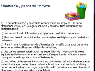 Mantelería y paños de limpieza
a) En perfecto estado y en óptimas condiciones de limpieza. Se debe
almacenar limpia, en un lugar exclusivo y cerrado, libre de fuentes de
contaminación;
b) Las servilletas de tela deben reemplazarse posterior a cada uso
c) En caso de utilizar individuales, estos deben ser higienizados posterior a
cada uso;
d) Para limpiar los derrames de alimentos de la vajilla causados durante el
servicio se debe utilizar servilletas desechables;
e) Los paños en uso para limpiar las superficies de mesones y de otros
equipos se deben mantener en una solución química desinfectante entre
usos y ser lavadas y planchadas diariamente;
g) Los paños utilizados en limpieza y las soluciones químicas desinfectantes
especificadas, no deben tener residuos de alimentos ni suciedad visible y
deben ser ubicados en un lugar específico a fin de evitar la contaminación de
alimentos, equipos, utensilios y mantelería.
 
