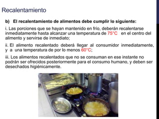 Recalentamiento
b) El recalentamiento de alimentos debe cumplir lo siguiente:
i. Las porciones que se hayan mantenido en frío, deberán recalentarse
inmediatamente hasta alcanzar una temperatura de 75°C en el centro del
alimento y servirse de inmediato;
ii. El alimento recalentado deberá llegar al consumidor inmediatamente,
y a una temperatura de por lo menos 60°C;
iii. Los alimentos recalentados que no se consuman en ese instante no
podrán ser ofrecidos posteriormente para el consumo humano, y deben ser
desechados higiénicamente.
 