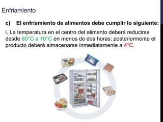 Enfriamiento
c) El enfriamiento de alimentos debe cumplir lo siguiente:
i. La temperatura en el centro del alimento deberá reducirse
desde 60°C a 10°C en menos de dos horas; posteriormente el
producto deberá almacenarse inmediatamente a 4°C.
 