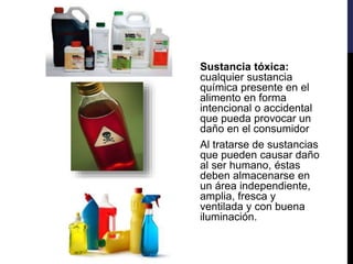 Sustancia tóxica:
cualquier sustancia
química presente en el
alimento en forma
intencional o accidental
que pueda provocar un
daño en el consumidor
Al tratarse de sustancias
que pueden causar daño
al ser humano, éstas
deben almacenarse en
un área independiente,
amplia, fresca y
ventilada y con buena
iluminación.
 
