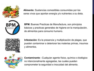 Alimento: Sustancias comestibles consumidas por los
seres vivos que aportan energía y/o nutrientes a su dieta.
BPM: Buenas Practicas de Manufactura, son principios
básicos y practicas generales de higiene en la manipulación,
de alimentos para consumo humano.
Infestación: Es la presencia y multiplicación de plagas, que
pueden contaminar o deteriorar las materias primas, insumos
y alimentos.
Contaminante : Cualquier agente físico, químico o biológico
no intencionalmente agregadas, las cuales pueden
comprometer la seguridad e inocuidad del alimento.
 