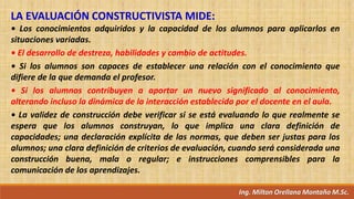Ing. Milton Orellana Montaño M.Sc.
LA EVALUACIÓN CONSTRUCTIVISTA MIDE:
• Los conocimientos adquiridos y la capacidad de los alumnos para aplicarlos en
situaciones variadas.
• El desarrollo de destreza, habilidades y cambio de actitudes.
• Si los alumnos son capaces de establecer una relación con el conocimiento que
difiere de la que demanda el profesor.
• Si los alumnos contribuyen a aportar un nuevo significado al conocimiento,
alterando incluso la dinámica de la interacción establecida por el docente en el aula.
• La validez de construcción debe verificar si se está evaluando lo que realmente se
espera que los alumnos construyan, lo que implica una clara definición de
capacidades; una declaración explícita de las normas, que deben ser justas para los
alumnos; una clara definición de criterios de evaluación, cuando será considerada una
construcción buena, mala o regular; e instrucciones comprensibles para la
comunicación de los aprendizajes.
 