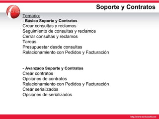 Soporte y Contratos Temario: -  Básico Soporte y Contratos   Crear consultas y reclamos Seguimiento de consultas y reclamos Cerrar consultas y reclamos Tareas Presupuestar desde consultas Relacionamiento con Pedidos y Facturación -  Avanzado Soporte y Contratos   Crear contratos Opciones de contratos Relacionamiento con Pedidos y Facturación Crear serializados Opciones de serializados 